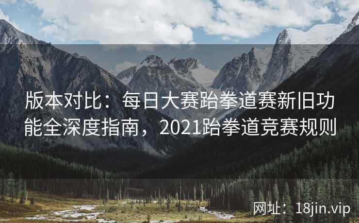 版本对比：每日大赛跆拳道赛新旧功能全深度指南，2021跆拳道竞赛规则