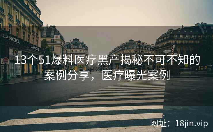 13个51爆料医疗黑产揭秘不可不知的案例分享，医疗曝光案例