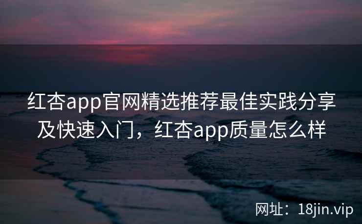 红杏app官网精选推荐最佳实践分享及快速入门，红杏app质量怎么样