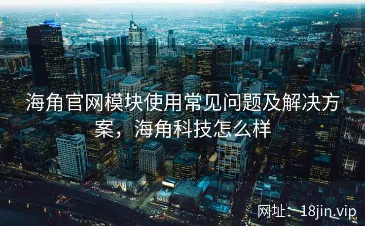 海角官网模块使用常见问题及解决方案，海角科技怎么样
