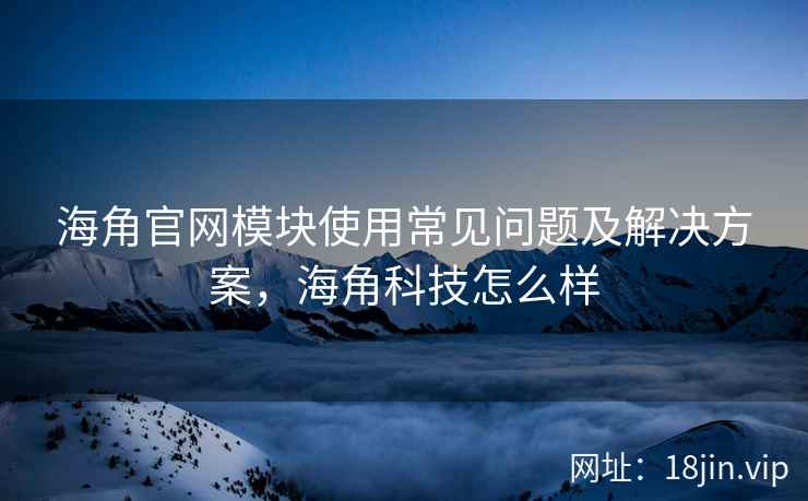 海角官网模块使用常见问题及解决方案，海角科技怎么样