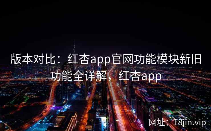 版本对比：红杏app官网功能模块新旧功能全详解，红杏app