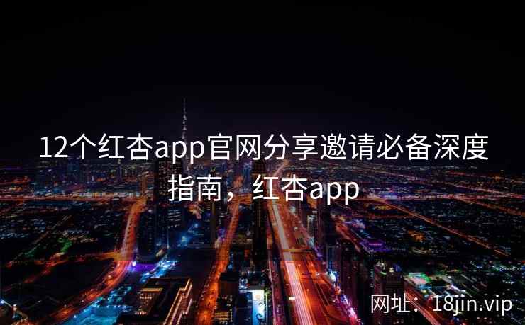 12个红杏app官网分享邀请必备深度指南，红杏app