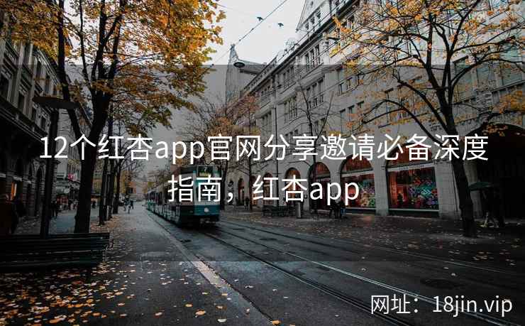 12个红杏app官网分享邀请必备深度指南，红杏app