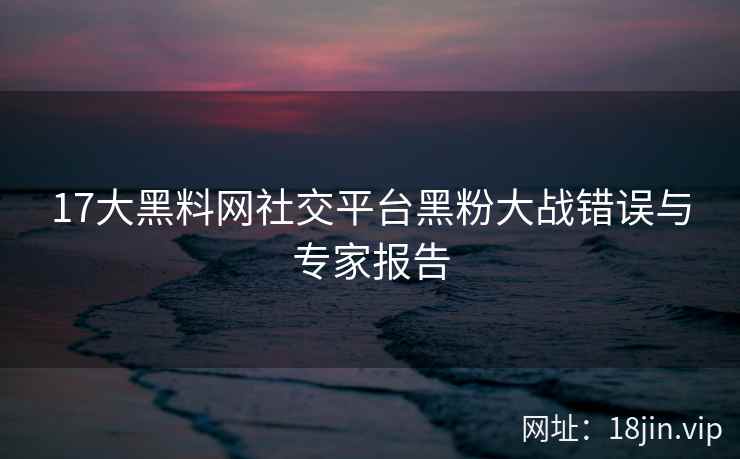 17大黑料网社交平台黑粉大战错误与专家报告