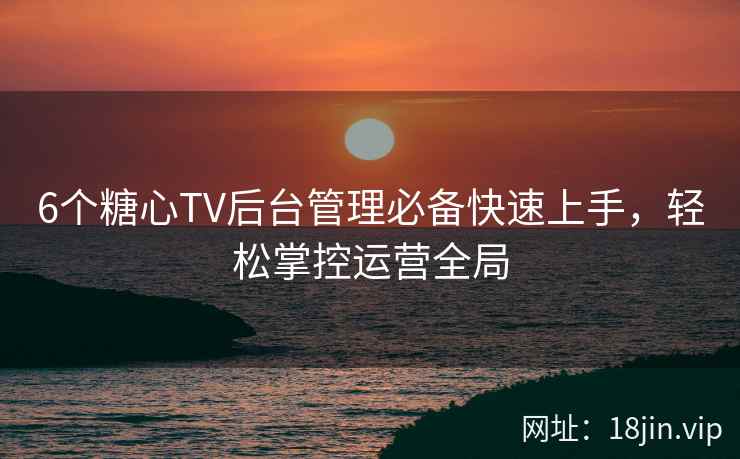 6个糖心TV后台管理必备快速上手，轻松掌控运营全局