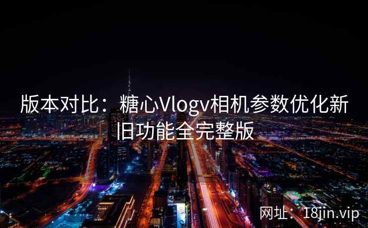 版本对比：糖心Vlogv相机参数优化新旧功能全完整版
