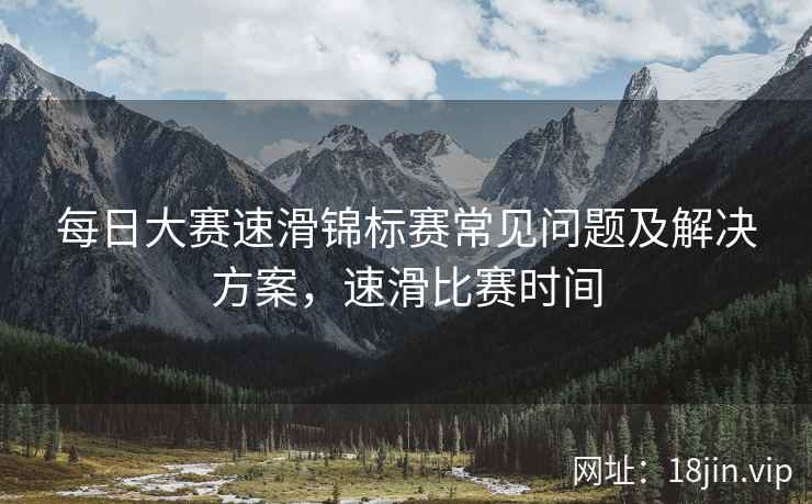 每日大赛速滑锦标赛常见问题及解决方案，速滑比赛时间