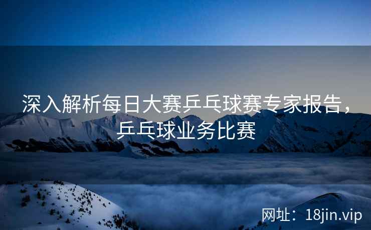 深入解析每日大赛乒乓球赛专家报告，乒乓球业务比赛  第2张