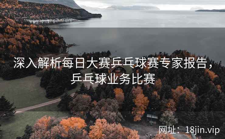 深入解析每日大赛乒乓球赛专家报告，乒乓球业务比赛  第1张