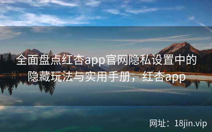 全面盘点红杏app官网隐私设置中的隐藏玩法与实用手册，红杏app