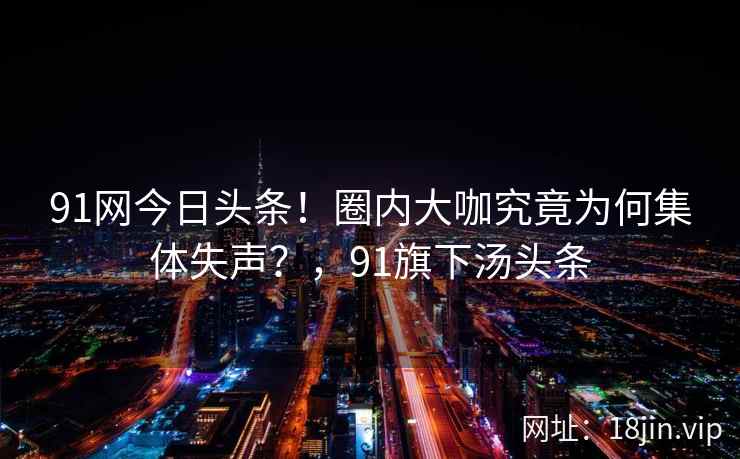 91网今日头条！圈内大咖究竟为何集体失声？，91旗下汤头条  第2张