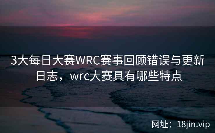 3大每日大赛WRC赛事回顾错误与更新日志，wrc大赛具有哪些特点