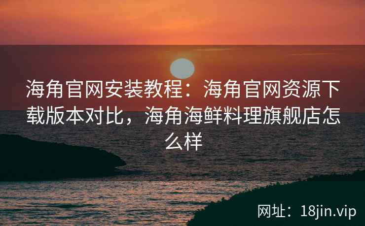 海角官网安装教程：海角官网资源下载版本对比，海角海鲜料理旗舰店怎么样  第2张