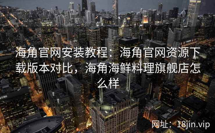 海角官网安装教程：海角官网资源下载版本对比，海角海鲜料理旗舰店怎么样
