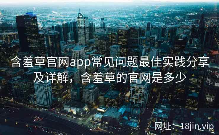 含羞草官网app常见问题最佳实践分享及详解，含羞草的官网是多少