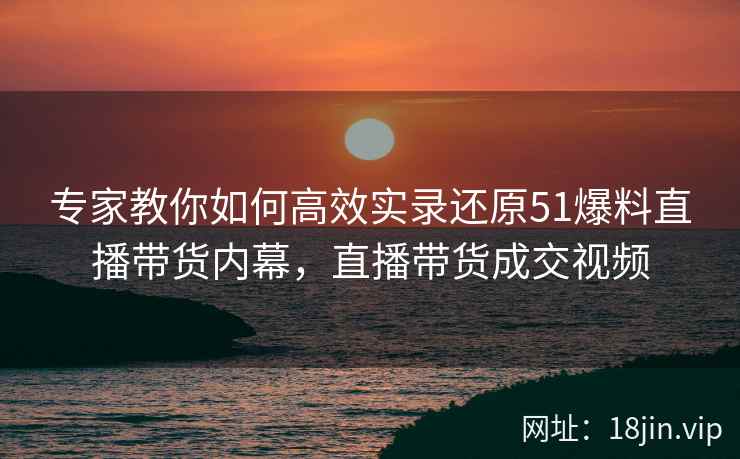 专家教你如何高效实录还原51爆料直播带货内幕，直播带货成交视频  第1张