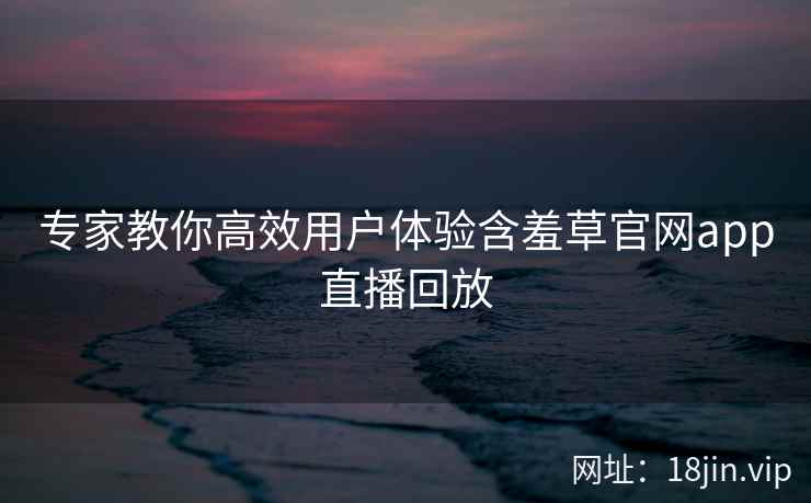 专家教你高效用户体验含羞草官网app直播回放  第2张