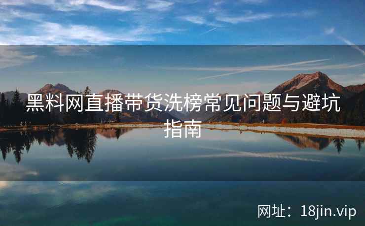 黑料网直播带货洗榜常见问题与避坑指南  第2张
